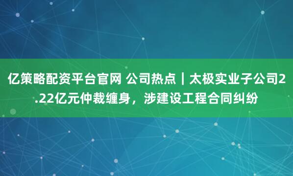 亿策略配资平台官网 公司热点｜太极实业子公司2.22亿元仲裁缠身，涉建设工程合同纠纷