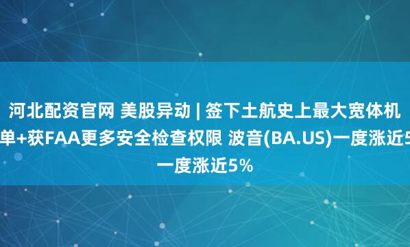 河北配资官网 美股异动 | 签下土航史上最大宽体机订单+获FAA更多安全检查权限 波音(BA.US)一度涨近5%