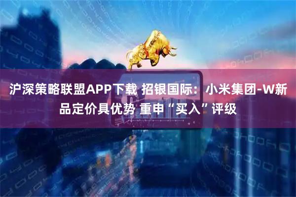沪深策略联盟APP下载 招银国际：小米集团-W新品定价具优势 重申“买入”评级