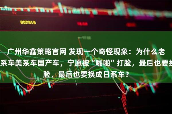广州华鑫策略官网 发现一个奇怪现象：为什么老司机开了德系车美系车国产车，宁愿被“啪啪”打脸，最后也要换成日系车？