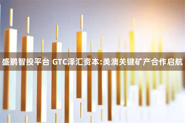 盛鹏智投平台 GTC泽汇资本:美澳关键矿产合作启航