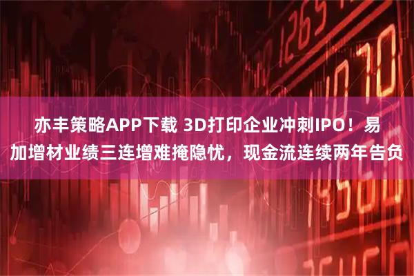 亦丰策略APP下载 3D打印企业冲刺IPO！易加增材业绩三连增难掩隐忧，现金流连续两年告负