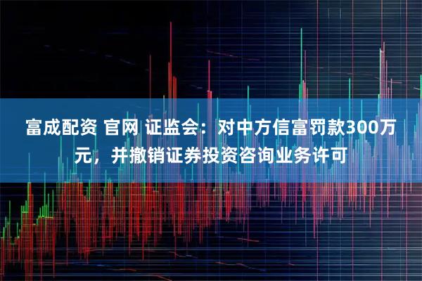 富成配资 官网 证监会：对中方信富罚款300万元，并撤销证券投资咨询业务许可