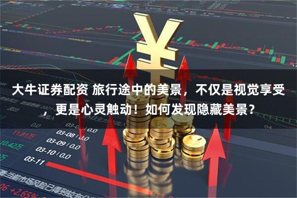 大牛证券配资 旅行途中的美景，不仅是视觉享受，更是心灵触动！如何发现隐藏美景？