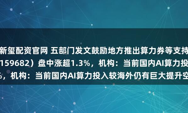 新玺配资官网 五部门发文鼓励地方推出算力券等支持措施，创业50ETF（159682）盘中涨超1.3%，机构：当前国内AI算力投入较海外仍有巨大提升空间