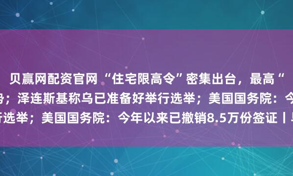 贝赢网配资官网 “住宅限高令”密集出台，最高“80米、26层”成大趋势；泽连斯基称乌已准备好举行选举；美国国务院：今年以来已撤销8.5万份签证丨早报