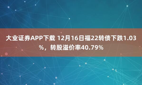 大业证券APP下载 12月16日福22转债下跌1.03%，转股溢价率40.79%