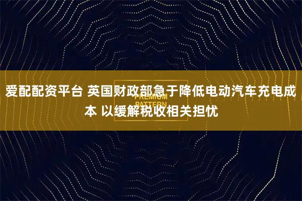爱配配资平台 英国财政部急于降低电动汽车充电成本 以缓解税收相关担忧