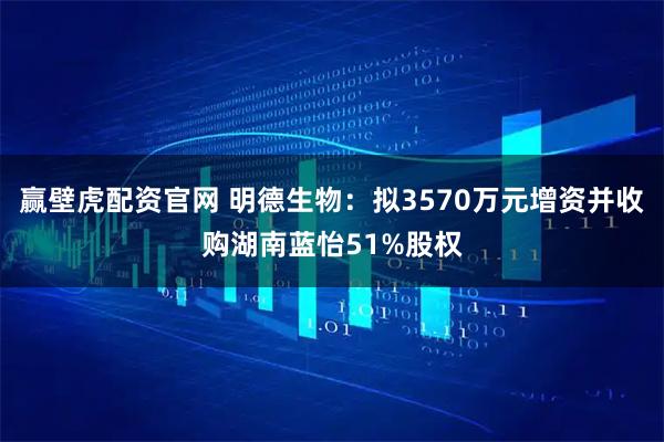 赢壁虎配资官网 明德生物：拟3570万元增资并收购湖南蓝怡51%股权