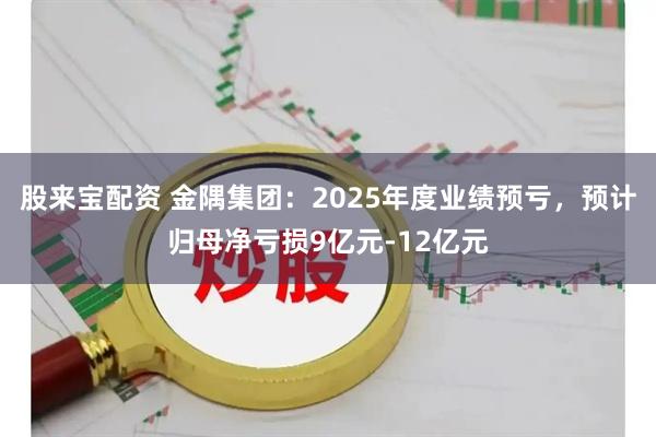 股来宝配资 金隅集团：2025年度业绩预亏，预计归母净亏损9亿元-12亿元