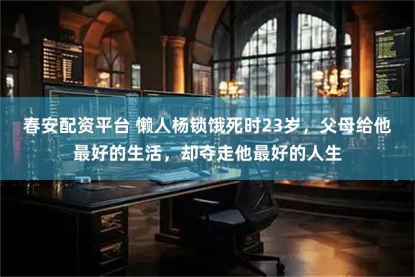 春安配资平台 懒人杨锁饿死时23岁，父母给他最好的生活，却夺走他最好的人生