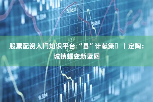 股票配资入门知识平台 “县”计献策⑮丨定陶：城镇蝶变新蓝图