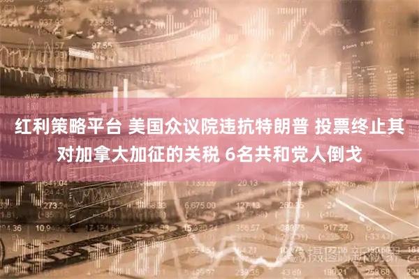 红利策略平台 美国众议院违抗特朗普 投票终止其对加拿大加征的关税 6名共和党人倒戈