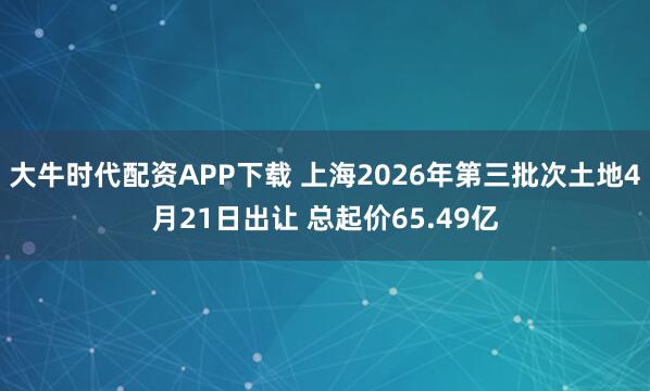 大牛时代配资APP下载 上海2026年第三批次土地4月21日出让 总起价65.49亿