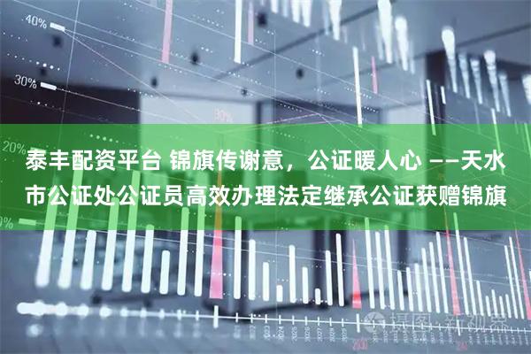 泰丰配资平台 锦旗传谢意,公证暖人心 ——天水市公证处公证员高效办理法定继承公证获赠锦旗