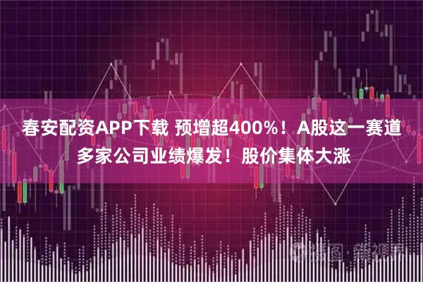 春安配资APP下载 预增超400%！A股这一赛道 多家公司业绩爆发！股价集体大涨