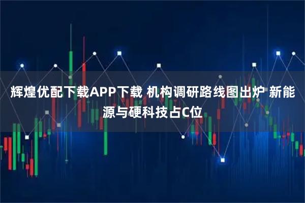 辉煌优配下载APP下载 机构调研路线图出炉 新能源与硬科技占C位