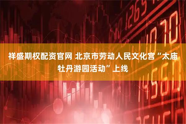 祥盛期权配资官网 北京市劳动人民文化宫“太庙牡丹游园活动”上线