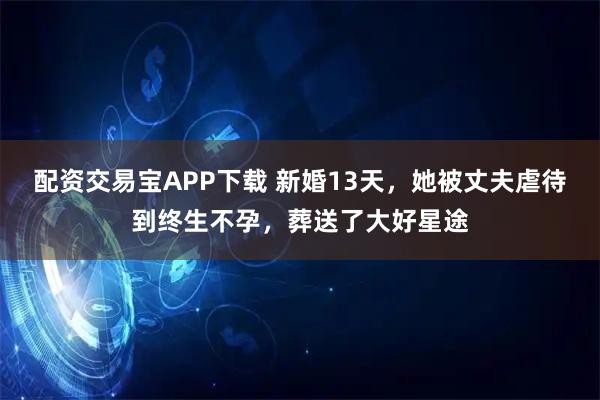 配资交易宝APP下载 新婚13天，她被丈夫虐待到终生不孕，葬送了大好星途