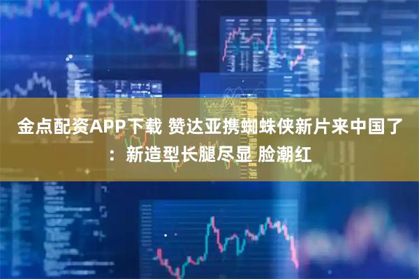 金点配资APP下载 赞达亚携蜘蛛侠新片来中国了:新造型长腿尽显 脸潮红